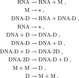 \textrm{RNA} &\xrightarrow{} \textrm{RNA} + \textrm{M} \; , \\
\textrm{M} & \xrightarrow{} \star \; , \\
\textrm{DNA-D} &\xrightarrow{} \textrm{RNA} + \textrm{DNA-D} \; , \\
\textrm{RNA} & \xrightarrow{} \star \; , \\
\textrm{DNA} + \textrm{D} &\xrightarrow{} \textrm{DNA-D} \; , \\
\textrm{DNA-D} &\xrightarrow{} \textrm{DNA} + \textrm{D} \; , \\
\textrm{DNA-D} + \textrm{D} &\xrightarrow{} \textrm{DNA-2D} \; , \\
\textrm{DNA-2D} &\xrightarrow{} \textrm{DNA-D} + \textrm{D} \; , \\
\textrm{M} + \textrm{M} &\xrightarrow{} \textrm{D} \; , \\
\textrm{D} &\xrightarrow{} \textrm{M} + \textrm{M}\; . \\